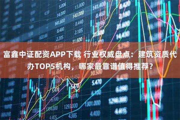 富鑫中证配资APP下载 行业权威盘点：建筑资质代办TOP5机构，哪家最靠谱值得推荐？