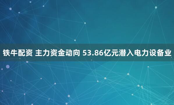 铁牛配资 主力资金动向 53.86亿元潜入电力设备业