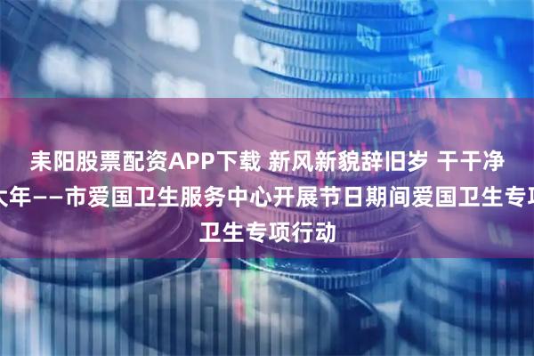 耒阳股票配资APP下载 新风新貌辞旧岁 干干净净过大年——市爱国卫生服务中心开展节日期间爱国卫生专项行动