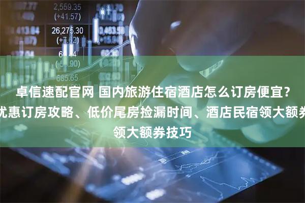 卓信速配官网 国内旅游住宿酒店怎么订房便宜？酒店优惠订房攻略、低价尾房捡漏时间、酒店民宿领大额券技巧