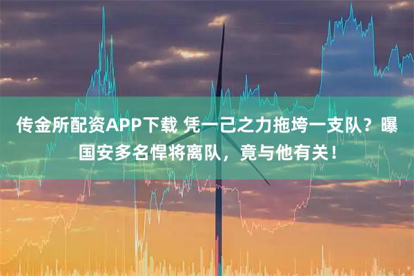 传金所配资APP下载 凭一己之力拖垮一支队？曝国安多名悍将离队，竟与他有关！